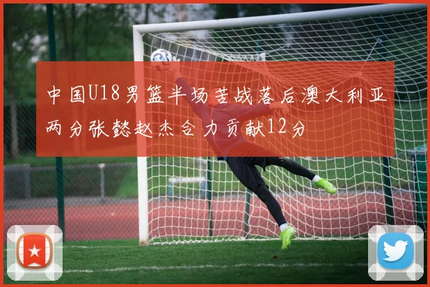 中国U18男篮半场苦战落后澳大利亚两分张懿赵杰合力贡献12分