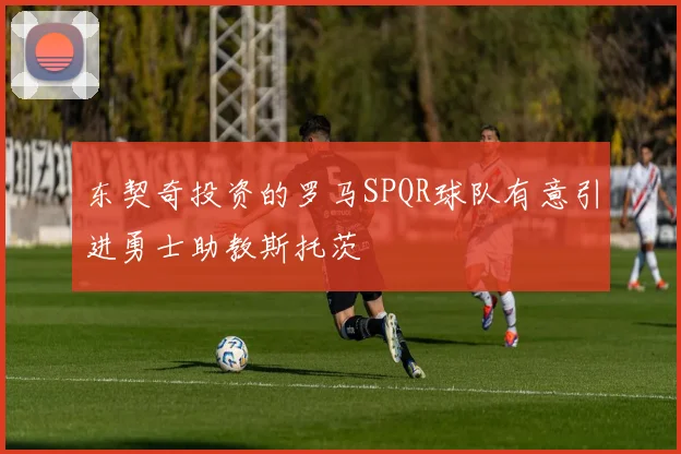 东契奇投资的罗马SPQR球队有意引进勇士助教斯托茨